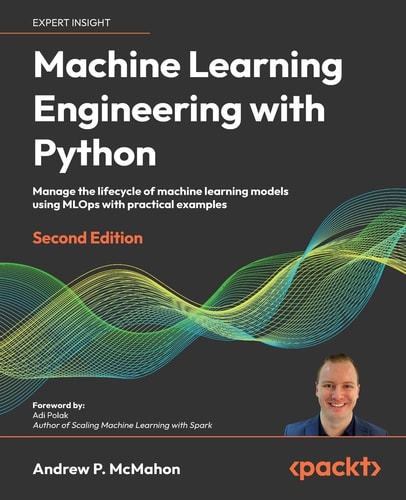 Machine Learning Engineering with Python Manage the Life Cycle of Machine Learning Models Using MLOps with Practical Examples (2nd Edition)